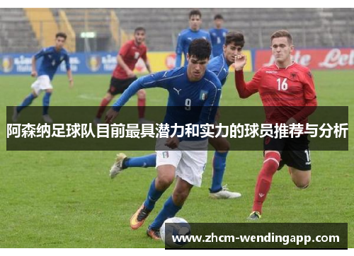 阿森纳足球队目前最具潜力和实力的球员推荐与分析