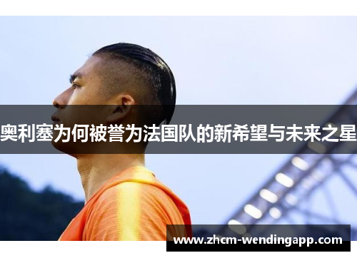 奥利塞为何被誉为法国队的新希望与未来之星