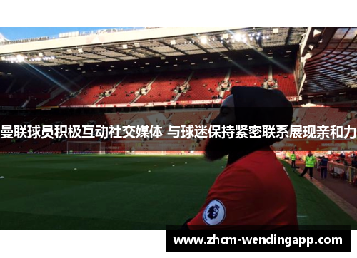 曼联球员积极互动社交媒体 与球迷保持紧密联系展现亲和力