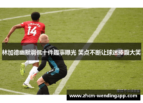 林加德幽默调侃十件趣事曝光 笑点不断让球迷捧腹大笑