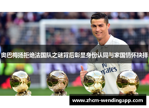 奥巴梅扬拒绝法国队之谜背后彰显身份认同与家国情怀抉择