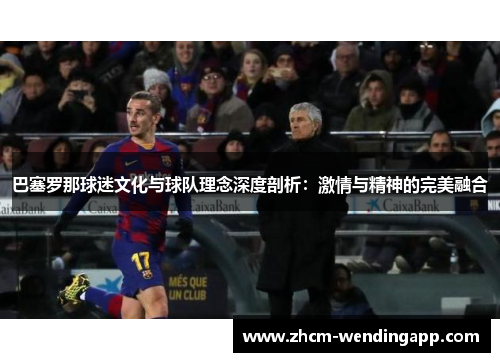 巴塞罗那球迷文化与球队理念深度剖析：激情与精神的完美融合