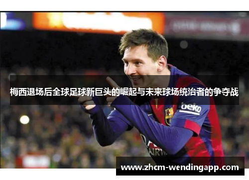 梅西退场后全球足球新巨头的崛起与未来球场统治者的争夺战