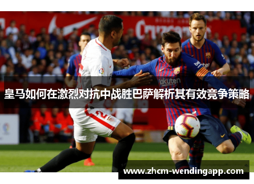 皇马如何在激烈对抗中战胜巴萨解析其有效竞争策略