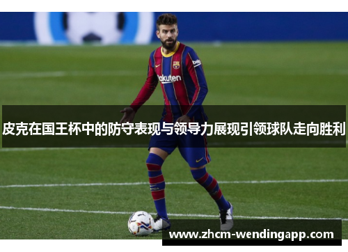 皮克在国王杯中的防守表现与领导力展现引领球队走向胜利