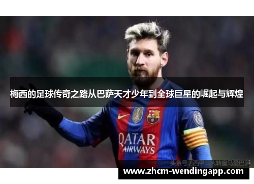 梅西的足球传奇之路从巴萨天才少年到全球巨星的崛起与辉煌 梅西的足球传奇之路从巴萨天才少年到全球巨星的崛起与辉煌