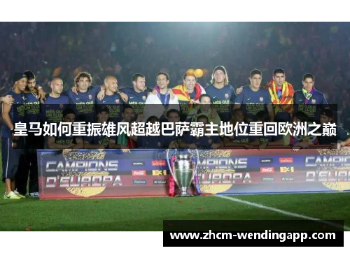 皇马如何重振雄风超越巴萨霸主地位重回欧洲之巅 皇马如何重振雄风超越巴萨霸主地位重回欧洲之巅