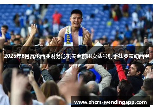 2025年8月瓦伦西亚财务危机关窗前甩卖头号射手杜罗震动西甲 2025年8月瓦伦西亚财务危机关窗前甩卖头号射手杜罗震动西甲