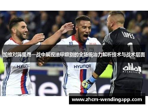加维对阵里昂一战中展现法甲级别的全场统治力解析技术与战术层面