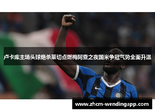 卢卡库主场头球绝杀莱切点燃梅阿查之夜国米争冠气势全面升温