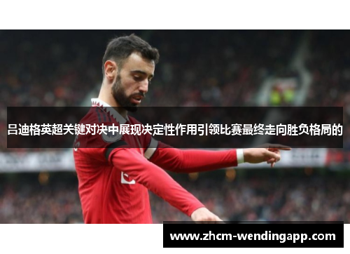 吕迪格英超关键对决中展现决定性作用引领比赛最终走向胜负格局的
